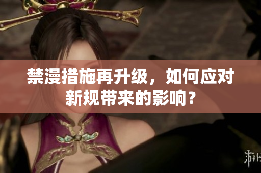 禁漫措施再升级，如何应对新规带来的影响？
