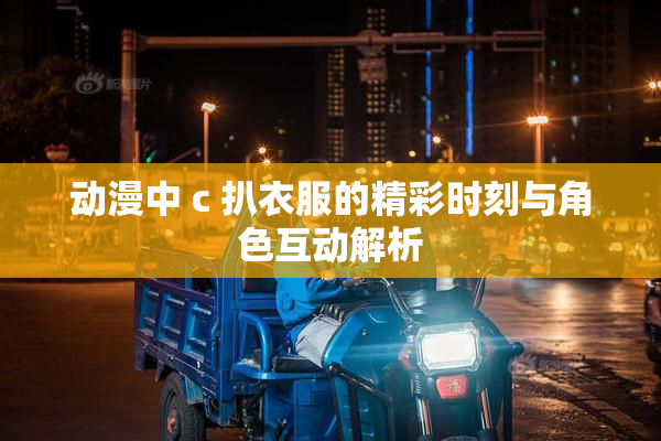 动漫中 c 扒衣服的精彩时刻与角色互动解析