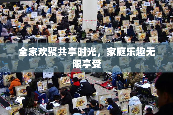 全家欢聚共享时光，家庭乐趣无限享受