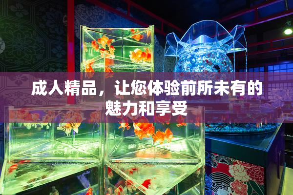 成人精品，让您体验前所未有的魅力和享受