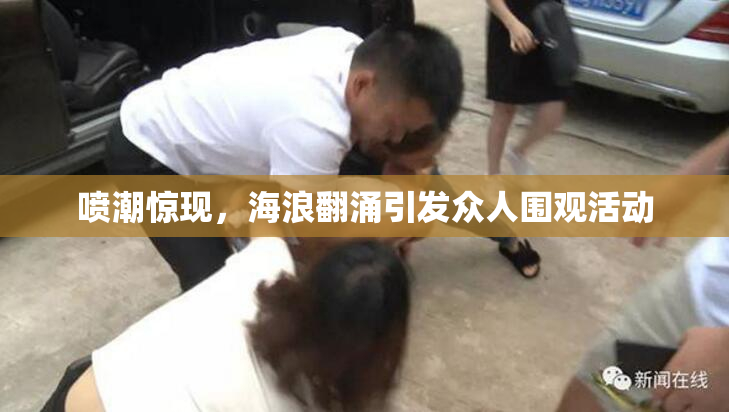 喷潮惊现，海浪翻涌引发众人围观活动