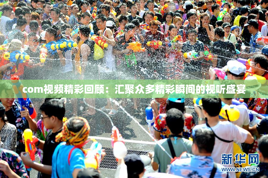 com视频精彩回顾：汇聚众多精彩瞬间的视听盛宴