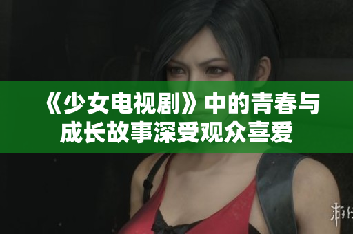 《少女电视剧》中的青春与成长故事深受观众喜爱