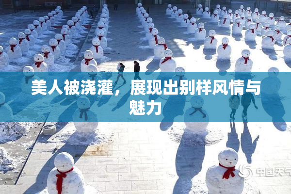 美人被浇灌，展现出别样风情与魅力