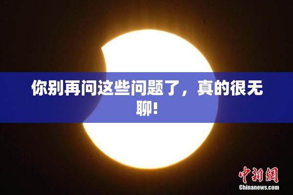 你别再问这些问题了，真的很无聊!