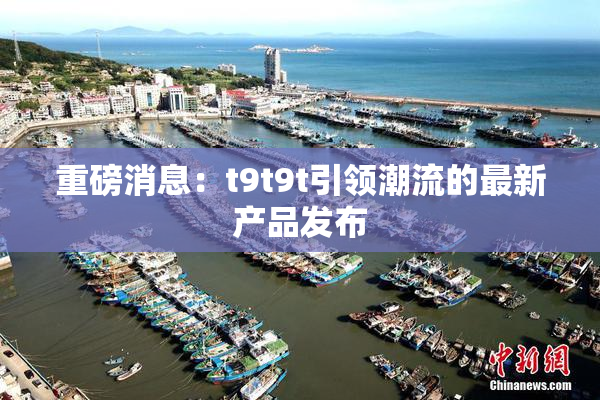 重磅消息：t9t9t引领潮流的最新产品发布