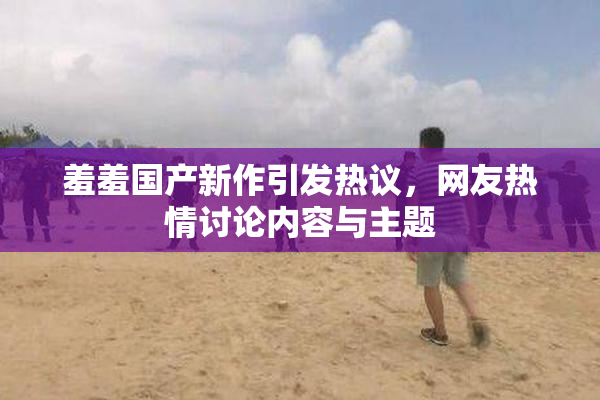 羞羞国产新作引发热议，网友热情讨论内容与主题