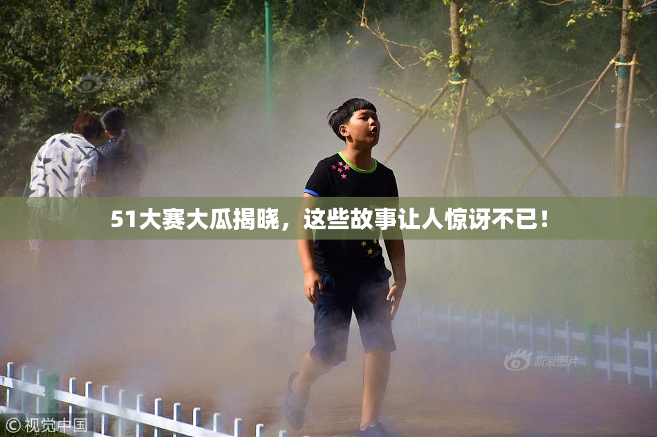 51大赛大瓜揭晓，这些故事让人惊讶不已！