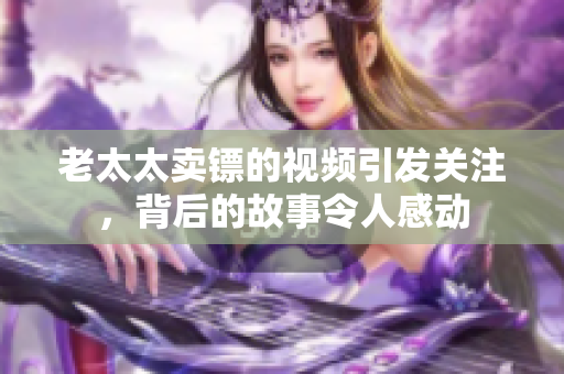 老太太卖镖的视频引发关注，背后的故事令人感动