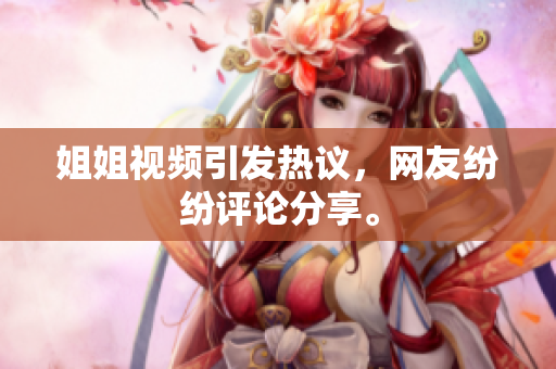 姐姐视频引发热议，网友纷纷评论分享。