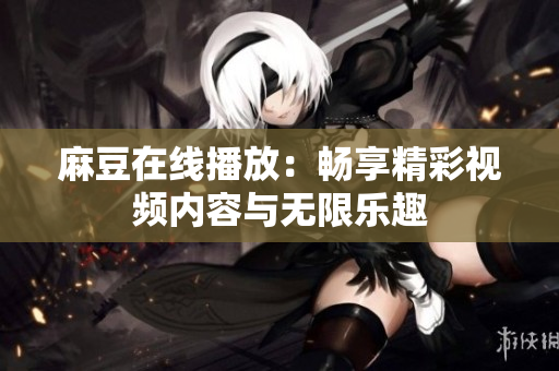 麻豆在线播放：畅享精彩视频内容与无限乐趣