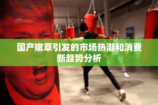 国产嫩草引发的市场热潮和消费新趋势分析