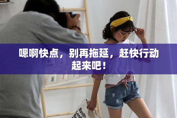 嗯啊快点，别再拖延，赶快行动起来吧！