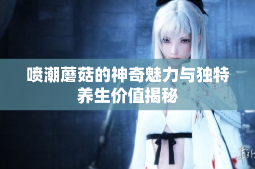 喷潮蘑菇的神奇魅力与独特养生价值揭秘