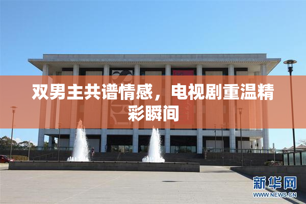 双男主共谱情感，电视剧重温精彩瞬间