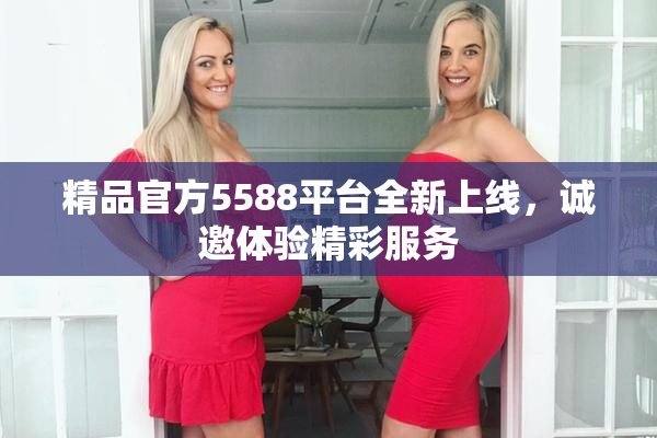 精品官方5588平台全新上线，诚邀体验精彩服务