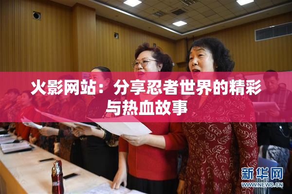 火影网站：分享忍者世界的精彩与热血故事