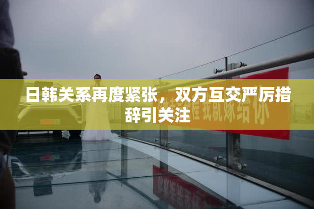 日韩关系再度紧张，双方互交严厉措辞引关注