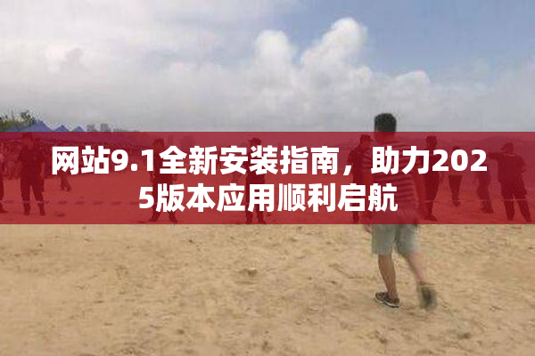 网站9.1全新安装指南，助力2025版本应用顺利启航