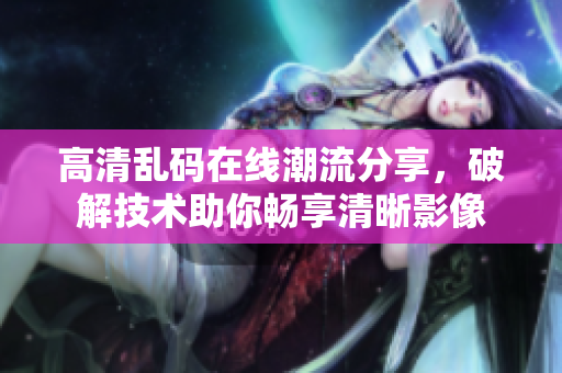 高清乱码在线潮流分享，破解技术助你畅享清晰影像