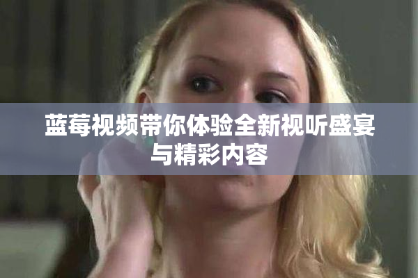 蓝莓视频带你体验全新视听盛宴与精彩内容