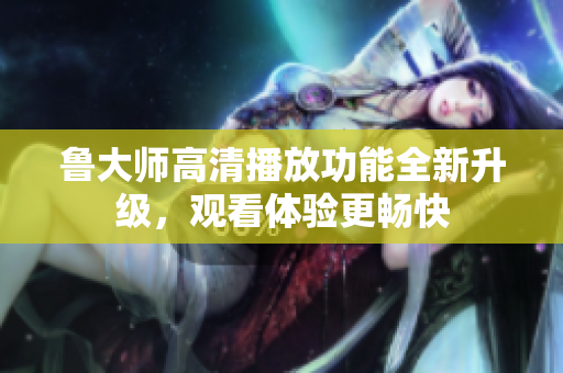 鲁大师高清播放功能全新升级，观看体验更畅快