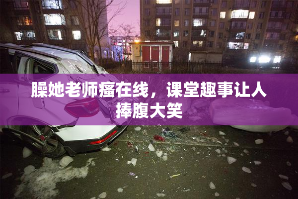 臊她老师瘙在线，课堂趣事让人捧腹大笑