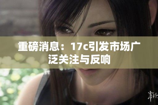 重磅消息：17c引发市场广泛关注与反响