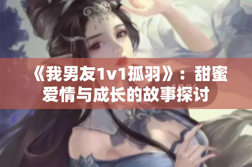 《我男友1v1孤羽》：甜蜜爱情与成长的故事探讨