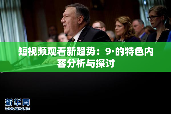 短视频观看新趋势：9·的特色内容分析与探讨