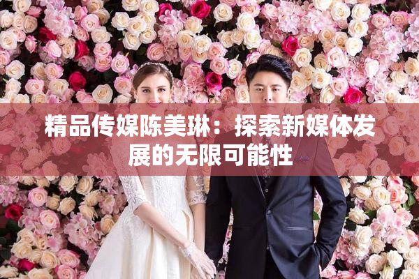 精品传媒陈美琳：探索新媒体发展的无限可能性