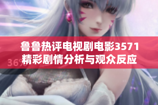 鲁鲁热评电视剧电影3571精彩剧情分析与观众反应