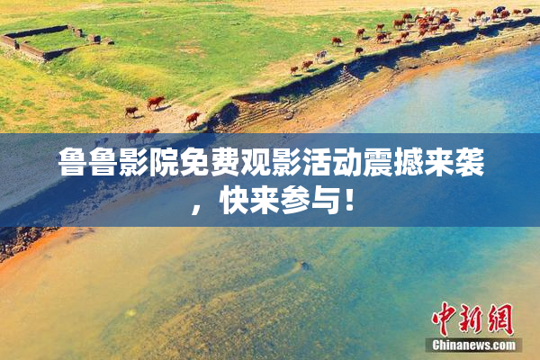 鲁鲁影院免费观影活动震撼来袭，快来参与！
