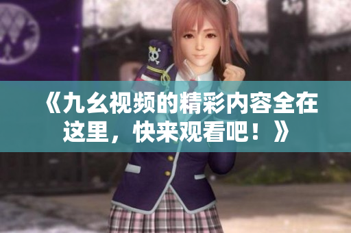 《九幺视频的精彩内容全在这里，快来观看吧！》