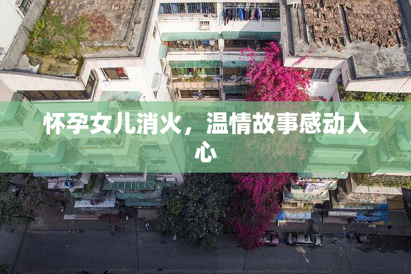 怀孕女儿消火，温情故事感动人心