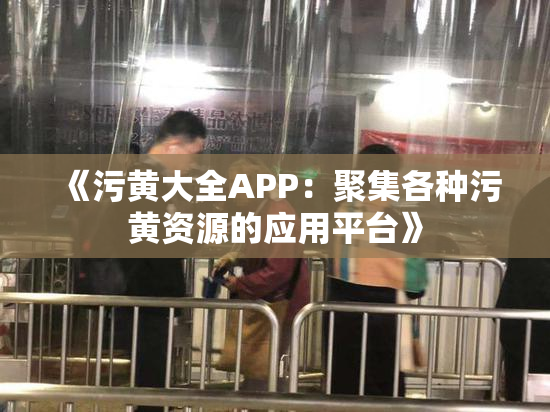 《污黄大全APP：聚集各种污黄资源的应用平台》