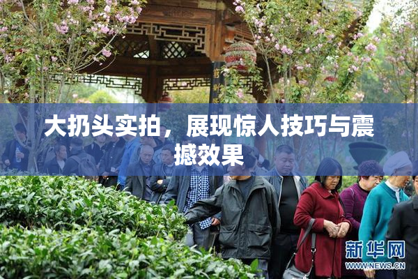 大扔头实拍，展现惊人技巧与震撼效果