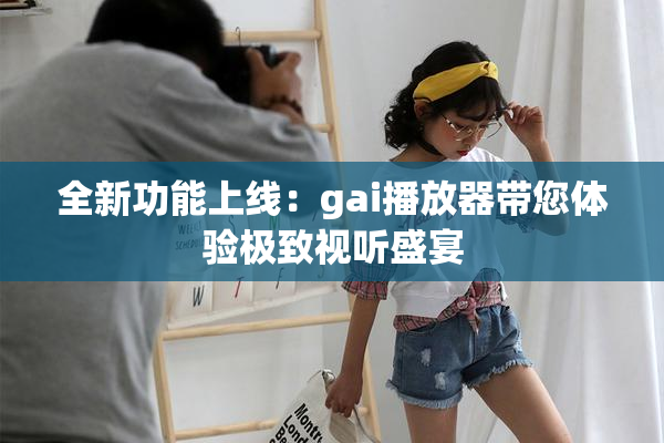 全新功能上线：gai播放器带您体验极致视听盛宴
