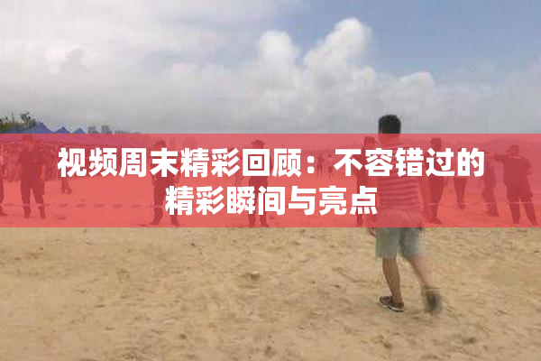 视频周末精彩回顾：不容错过的精彩瞬间与亮点