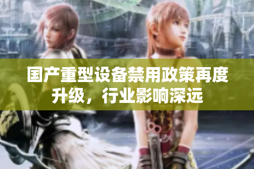 国产重型设备禁用政策再度升级，行业影响深远