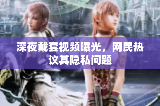 深夜戴套视频曝光，网民热议其隐私问题