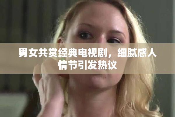 男女共赏经典电视剧，细腻感人情节引发热议