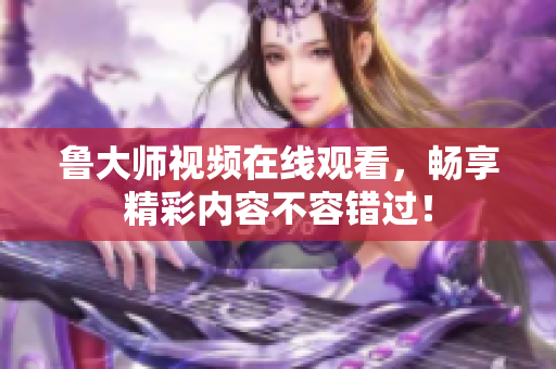 鲁大师视频在线观看，畅享精彩内容不容错过！