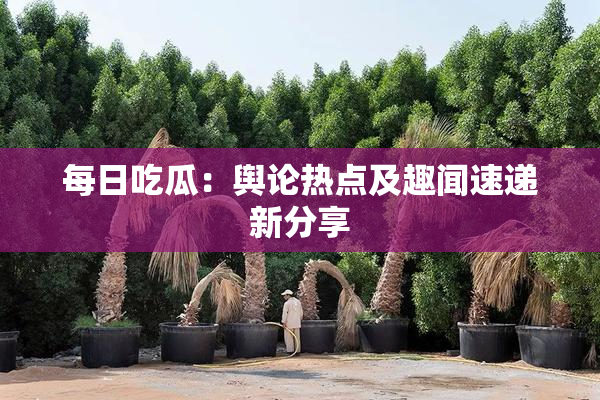 每日吃瓜：舆论热点及趣闻速递新分享
