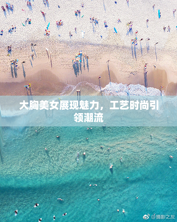 大胸美女展现魅力，工艺时尚引领潮流