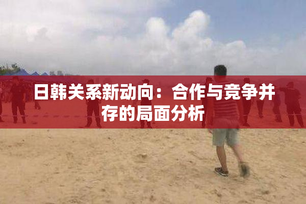 日韩关系新动向：合作与竞争并存的局面分析