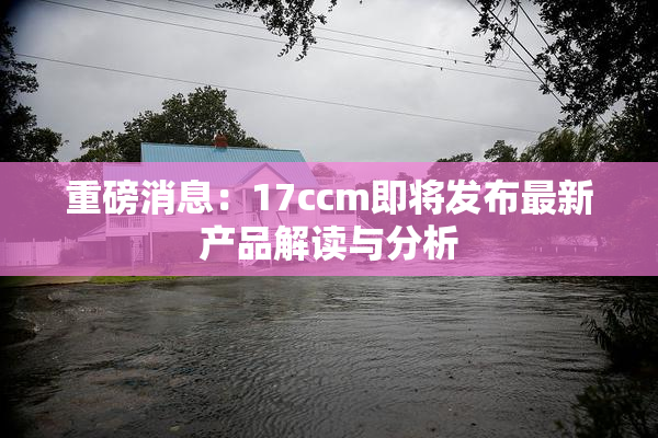 重磅消息：17ccm即将发布最新产品解读与分析