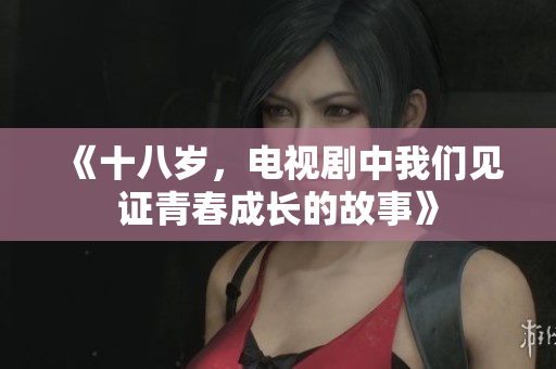 《十八岁，电视剧中我们见证青春成长的故事》