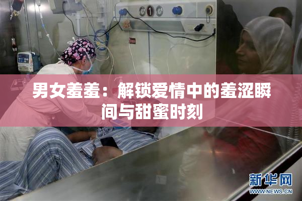 男女羞羞：解锁爱情中的羞涩瞬间与甜蜜时刻