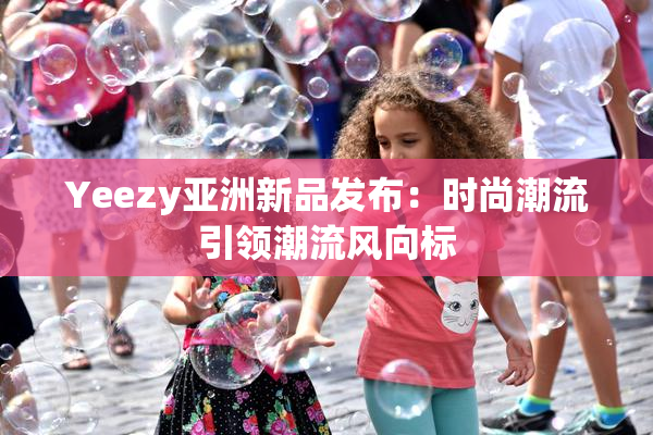Yeezy亚洲新品发布：时尚潮流引领潮流风向标